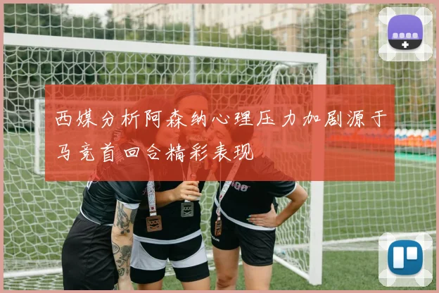 西媒分析阿森纳心理压力加剧源于马竞首回合精彩表现