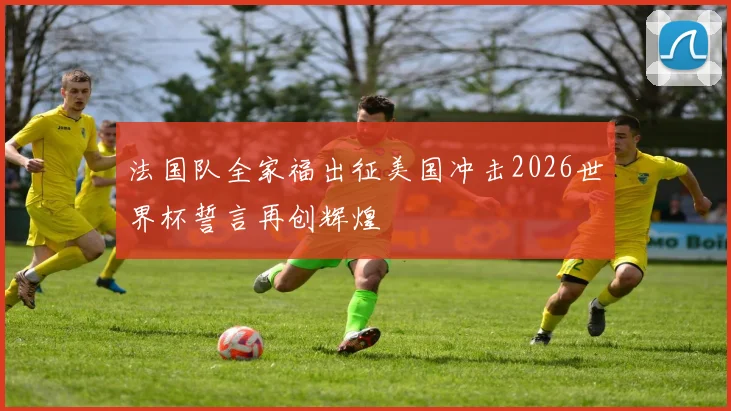 法国队全家福出征美国冲击2026世界杯誓言再创辉煌
