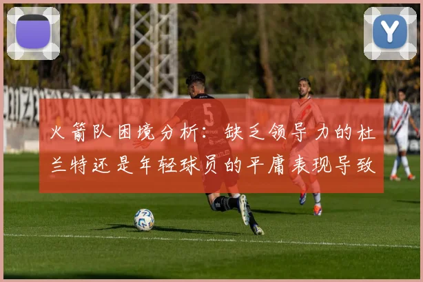 火箭队困境分析：缺乏领导力的杜兰特还是年轻球员的平庸表现导致的问题