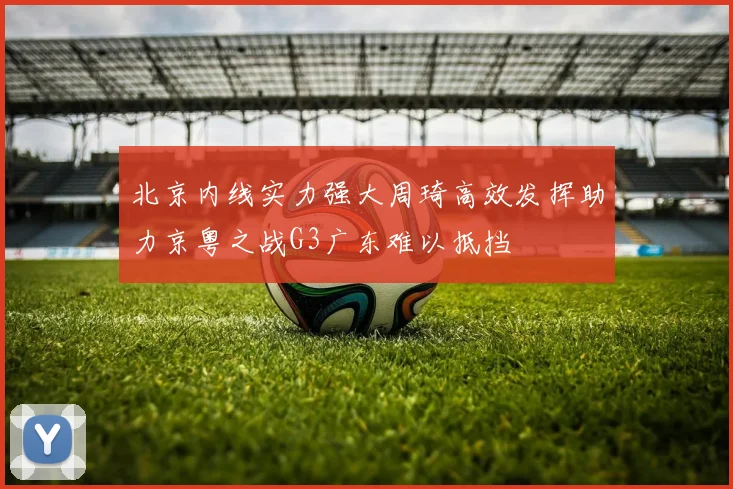 北京内线实力强大周琦高效发挥助力京粤之战G3广东难以抵挡