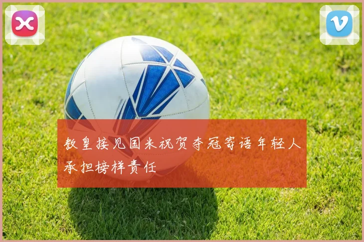 教皇接见国米祝贺夺冠寄语年轻人承担榜样责任