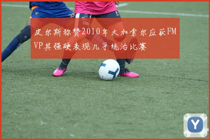 皮尔斯称赞2010年大加索尔应获FMVP其强硬表现几乎统治比赛