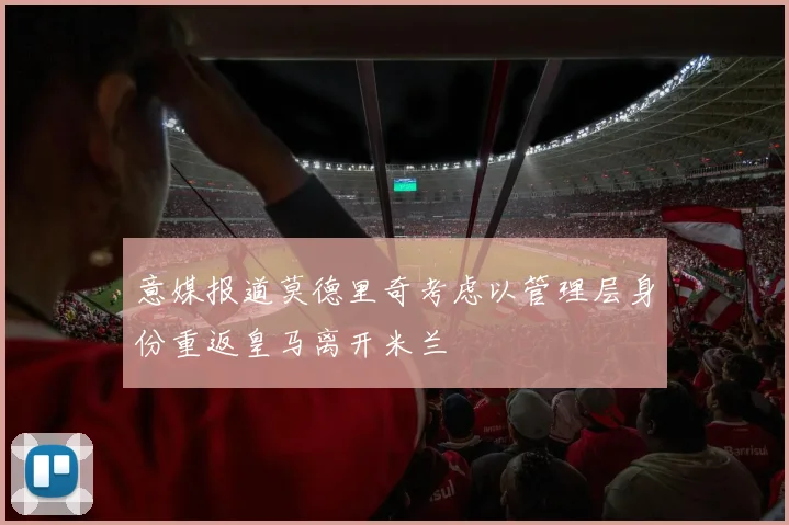意媒报道莫德里奇考虑以管理层身份重返皇马离开米兰