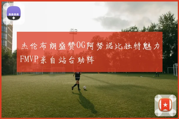 杰伦布朗盛赞OG阿努诺比独特魅力FMVP亲自站台助阵