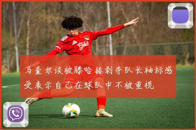 马奎尔谈被滕哈赫剥夺队长袖标感受表示自己在球队中不被重视