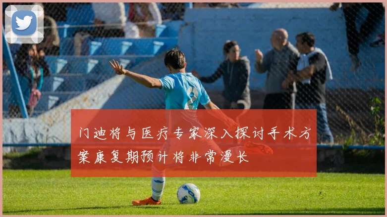 门迪将与医疗专家深入探讨手术方案康复期预计将非常漫长
